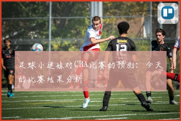足球小迷妹对CBA比赛的预测:今天的比赛结果分析